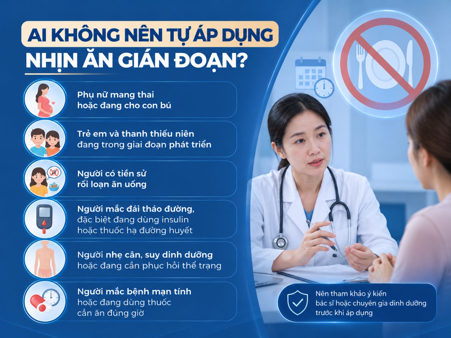 Nhịn ăn gián đoạn không phù hợp để mọi người tự áp dụng. Phụ nữ mang thai hoặc cho con bú, trẻ em – thanh thiếu niên, người có tiền sử rối loạn ăn uống, đái tháo đường, suy dinh dưỡng hoặc đang dùng thuốc theo giờ nên tham khảo bác sĩ hoặc chuyên gia dinh dưỡng trước khi thực hiện.